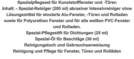 Spezialpflegeset für Kunststofffenster und -Türen  Inhalt: - Spezial-Reiniger (200 ml) abrasiver Intensivreiniger ohne Lösungsmittel für eloxierte Alu-Fenster, -Türen und Rolladen sowie für Polyurethan Fenster und für alle weißen PVC-Fenster und Rolladen.  Spezial-Pflegestift für Dichtungen (25 ml)  Spezial-Öl für Beschläge (30 ml)  Reinigungstuch und Gebrauchsanweisung Reinigung und Pflege für Fenster, Türen und Rolläden