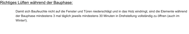 Richtiges Lüften während der Bauphase:  Damit sich Baufeuchte nicht auf die Fenster und Türen niederschlägt und in das Holz eindringt, sind die Elemente während der Bauphase mindestens 3 mal täglich jeweils mindestens 30 Minuten in Drehstellung vollständig zu öffnen (auch im Winter!).