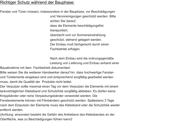 Richtiger Schutz während der Bauphase:  Fenster und Türen müssen, insbesondere in der Bauphase, vor Beschädigungen                                                                     und Verunreinigungen geschützt werden. Bitte achten Sie darauf,                                                                                         dass die Elemente beschädigungsfrei transportiert, überdacht und vor Sonneneinstrahlung geschützt, stehend gelagert werden. Der Einbau muß fachgerecht durch einen Fachbetrieb erfolgen.  Nach dem Einbau wird die ordnungsgemäße Leistung von Lieferung und Einbau anhand einer Bauabnahme mit dem  Fachbetrieb dokumentiert. Bitte weisen Sie die weiteren Handwerker darauf hin, dass hochwertige Fenster- und Türelemente eingebaut sind und entsprechend sorgfältig gearbeitet werden muss, damit die Qualität der  Produkte nicht leidet. Der Verputzer sollte maximal einen Tag vor dem Verputzen die Elemente mit einem lackverträglichen Klebeband und Schutzfolie sorgfältig abkleben. Es dürfen keine Kreppbänder oder reine Verpackungsbänder verwendet werden. Die Fensterelemente können mit Filmbändern geschützt werden. Spätestens 3 Tage nach dem Einputzen der Elemente muss das Klebeband oder die Schutzfolie wieder entfernt werden. (Achtung: ansonsten besteht die Gefahr des Anklebens des Klebebandes an der Oberfläche, was zu Beschädigungen führen kann)!