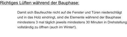 Richtiges Lüften während der Bauphase:  Damit sich Baufeuchte nicht auf die Fenster und Türen niederschlägt und in das Holz eindringt, sind die Elemente während der Bauphase mindestens 3 mal täglich jeweils mindestens 30 Minuten in Drehstellung vollständig zu öffnen (auch im Winter!).